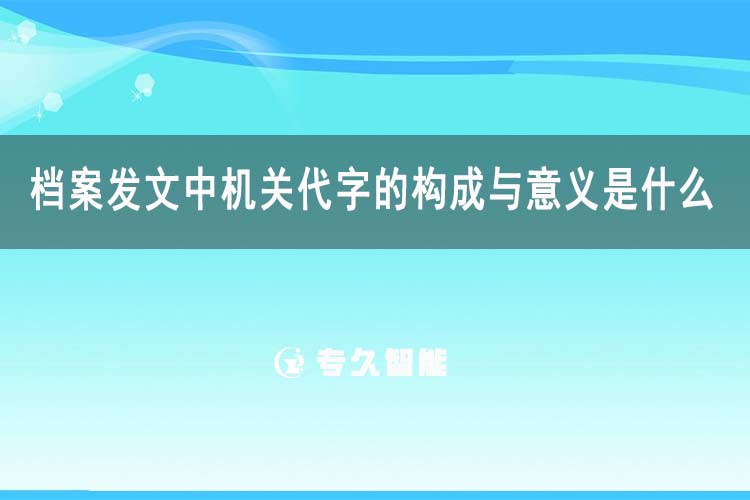 档案发文中机关代字的构成与意义是什么-专久智能