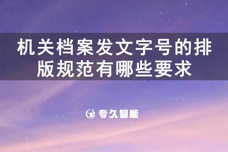 机关档案发文字号的排版规范有哪些要求-专久智能