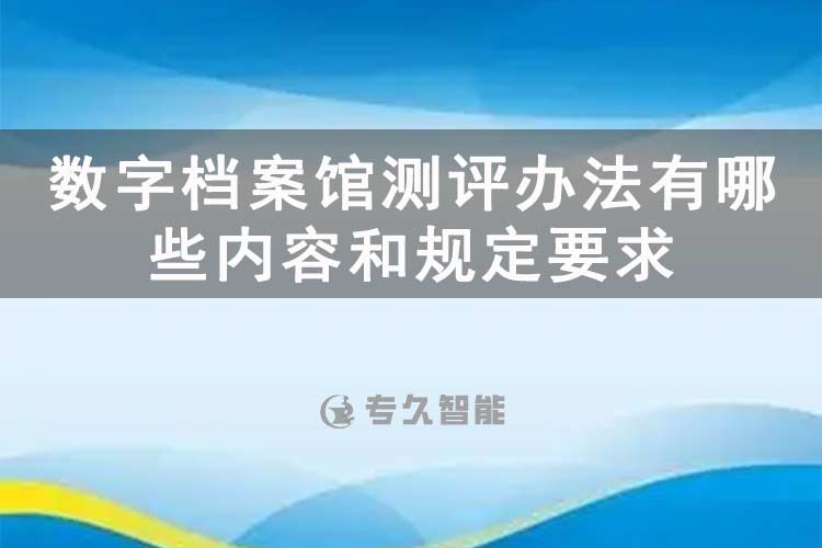 数字档案馆测评办法有哪些内容和规定要求-专久智能