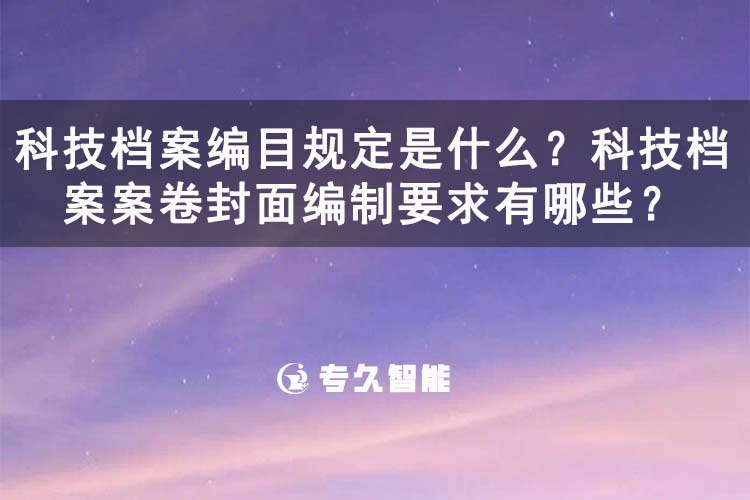 科技档案编目规定是什么？科技档案案卷封面编制要求有哪些？-专久智能