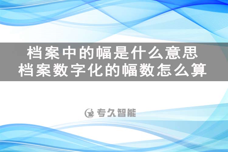 档案中的幅是什么意思？档案数字化的幅数怎么算-专久智能