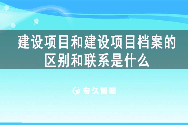 建设项目和建设项目档案的区别和联系是什么-专久智能