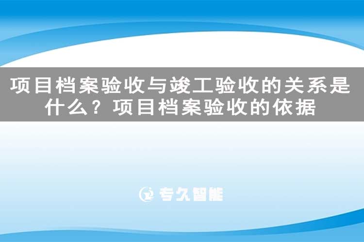 项目档案验收与竣工验收的关系是什么？项目档案验收的依据-专久智能