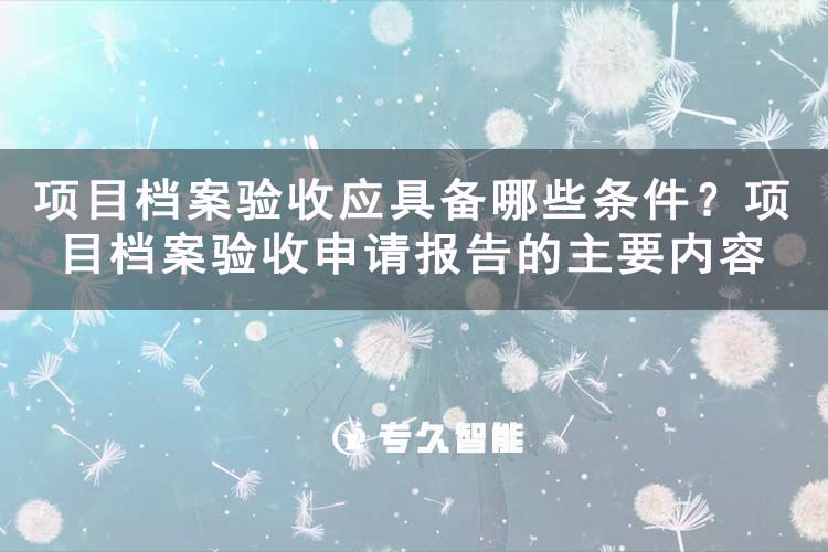 项目档案验收应具备哪些条件？项目档案验收申请报告的主要内容-专久智能