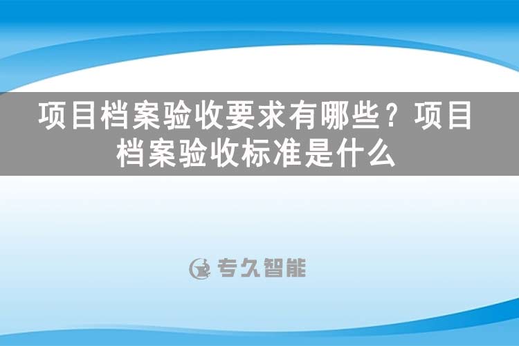项目档案验收要求有哪些？项目档案验收标准是什么-玖拓智能