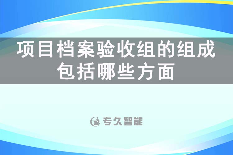 项目档案验收组的组成包括哪些方面-专久智能