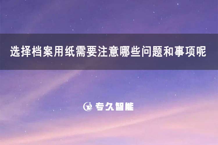 选择档案用纸需要注意哪些问题和事项呢？-专久智能