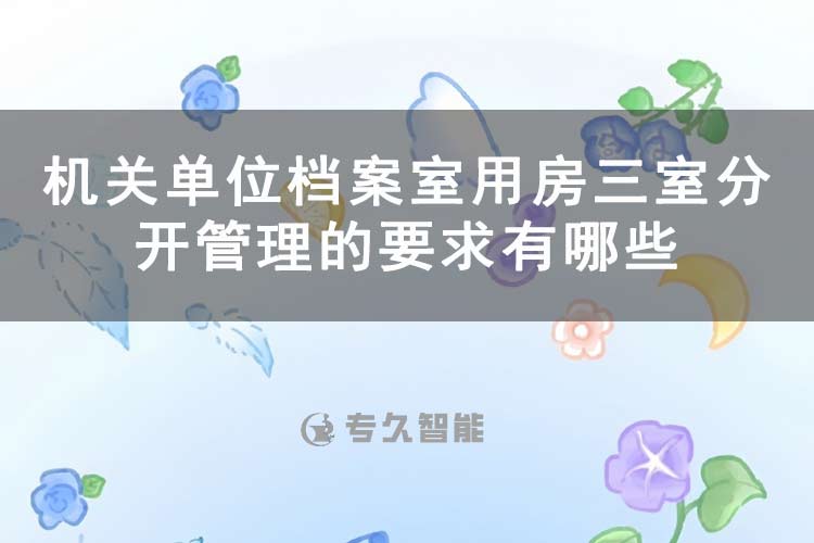 机关单位档案室用房三室分开管理的要求有哪些-专久智能