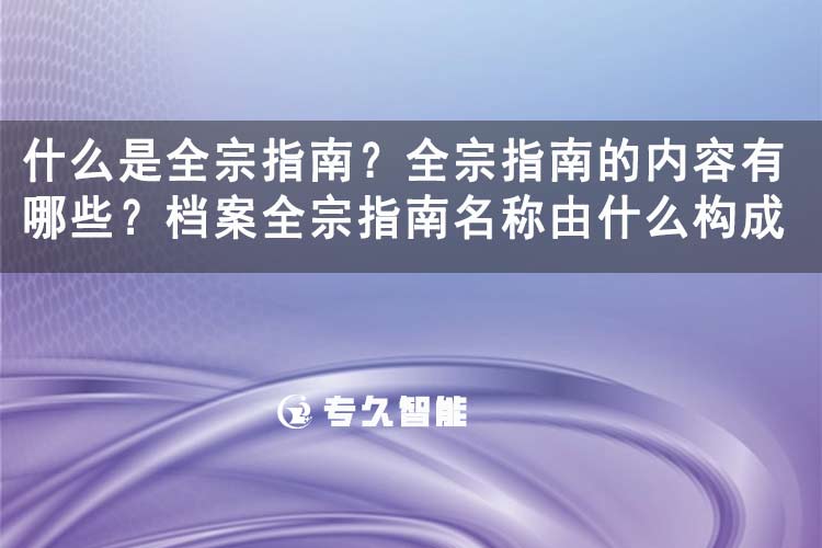 什么是全宗指南？全宗指南的内容有哪些？档案全宗指南名称由什么构成-专久智能