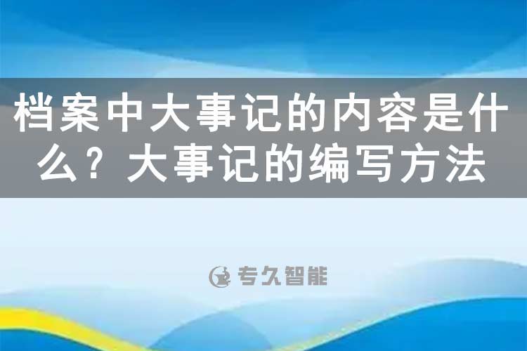 档案中大事记的内容是什么？大事记的编写方法-专久智能