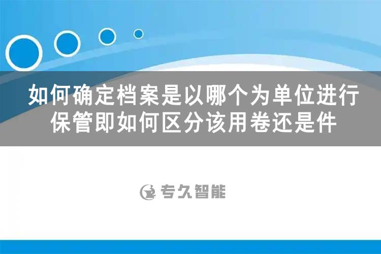 如何确定档案是以哪个为单位进行保管即如何区分该用卷还是件-专久智能