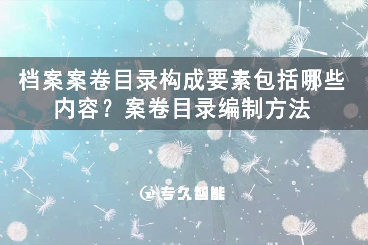 什么是案卷目录？档案案卷目录构成要素包括哪些内容？案卷目录编制方法-专久智能