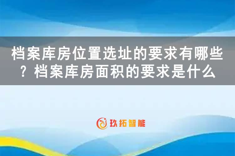 档案库房位置选址的要求有哪些？档案库房面积的要求是什么-专久智能