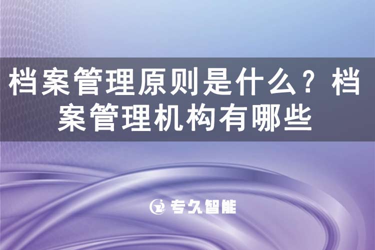 档案管理原则是什么？档案管理机构有哪些-专久智能