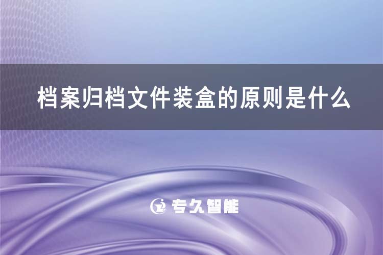 档案归档文件装盒的原则是什么-专久智能