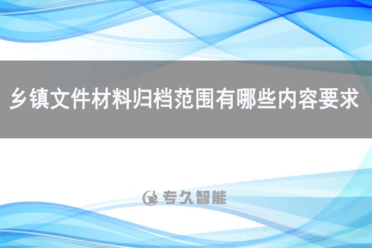 乡镇文件材料归档范围有哪些内容要求-专久智能
