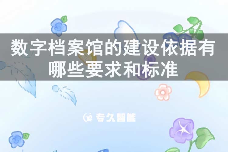数字档案馆的建设依据有哪些要求和标准-专久智能